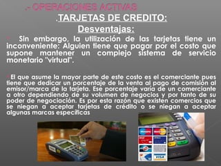 .TARJETAS DE CREDITO:
                   Desventajas:
  Sin embargo, la utilización de las tarjetas tiene un
inconveniente: Alguien tiene que pagar por el costo que
supone mantener un complejo sistema de servicio
monetario "virtual".

El que asume la mayor parte de este costo es el comerciante pues
tiene que dedicar un porcentaje de la venta al pago de comisión al
emisor/marca de la tarjeta. Ese porcentaje varía de un comerciante
a otro dependiendo de su volumen de negocios y por tanto de su
poder de negociación. Es por esta razón que existen comercios que
se niegan a aceptar tarjetas de crédito o se niegan a aceptar
algunas marcas específicas
 