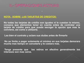 .
NOTA: SOBRE LAS TARJETAS DE CREDITOS:

No todas las tarjetas de crédito son iguales ni le cuestan lo mismo,
conozca que elementos tener en cuenta antes de contratar una
tarjeta de crédito para que pueda escoger la opción que mas le
conviene, así como a utilizarla.

-Lea   bien el contrato y aclare sus dudas antes de firmarlo

-Nose limite a pagar solamente el mínimo en sus tarjetas demorara
mucha mas tiempo en cancelarla y le costara mas.

-Tenga  presente que los retiros en efectivo generalmente los
intereses son mas caros.
 
