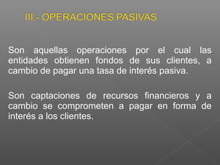 Son aquellas operaciones por el cual las
entidades obtienen fondos de sus clientes, a
cambio de pagar una tasa de interés pasiva.

Son captaciones de recursos financieros y a
cambio se comprometen a pagar en forma de
interés a los clientes.
 