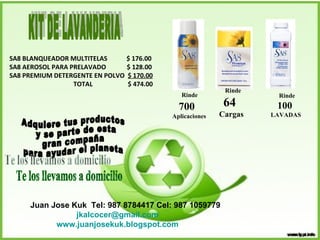 SA8 BLANQUEADOR MULTITELAS  $ 176.00 SA8 AEROSOL PARA PRELAVADO  $ 128.00 SA8 PREMIUM DETERGENTE EN POLVO  $ 170.00 TOTAL   $ 474.00 Rinde 100   LAVADAS Rinde   700 Aplicaciones Rinde  64 Cargas KIT DE LAVANDERIA Adquiere tus productos y se parte de esta  gran compaña  para ayudar el planeta Te los llevamos a domicilio Juan Jose Kuk  Tel: 987 8784417 Cel: 987 1059779 [email_address] www.juanjosekuk.blogspot.com 