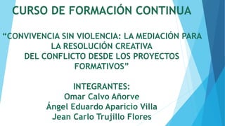 CURSO DE FORMACIÓN CONTINUA
“CONVIVENCIA SIN VIOLENCIA: LA MEDIACIÓN PARA
LA RESOLUCIÓN CREATIVA
DEL CONFLICTO DESDE LOS PROYECTOS
FORMATIVOS”
INTEGRANTES:
Omar Calvo Añorve
Ángel Eduardo Aparicio Villa
Jean Carlo Trujillo Flores
 