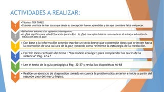 ACTIVIDADES A REALIZAR:
1
•Técnica: TOP THREE
•Elaborar una lista de tres cosas que desde su concepción fueron aprendidas y dos que considere falta enriquecer.
2
• Reflexionar entorno a las siguientes interrogantes:
•a) ¿Qué significa para usted Educación para la Paz b) ¿Qué conceptos básicos contempla en el enfoque educativo la
educación para la paz?
3
• Con base a la información anterior escribe un texto breve que contemple ideas que orienten hacia
la promoción de una cultura de la paz tomando como referente la estrategia de la mediación.
4
• Escribir Ideas centrales del tema : “Un modelo ecológico para comprender las raíces de la
violencia” Pag. 22-27
5
• Lee el texto de la guía pedagógica Pag. 32-37 y revisa las diapositivas 46-68
6
• Realice un ejercicio de diagnostico tomado en cuenta la problemática anterior e inicie a partir del
segundo paso del marco lógico.
 