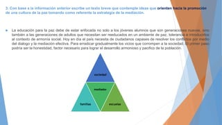 3. Con base a la información anterior escribe un texto breve que contemple ideas que orienten hacia la promoción
de una cultura de la paz tomando como referente la estrategia de la mediación.
 La educación para la paz debe de estar enfocada no solo a los jóvenes alumnos que son generaciones nuevas, sino
también a las generaciones de adultos que necesitan ser reeducados en un ambiente de paz, tolerancia e introducirlos
al contexto de armonía social. Hoy en día el país necesita de ciudadanos capases de resolver los conflictos por medio
del dialogo y la mediación efectiva. Para erradicar gradualmente los vicios que corrompen a la sociedad. El primer paso
podría ser la honestidad, factor necesario para lograr el desarrollo armonioso y pacifico de la población.
sociedad
familias
mediador
escuelas
 