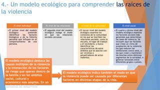 4.- Un modelo ecológico para comprender las raíces de
la violencia
El nivel individual
• El primer nivel del modelo
ecológico pretende
identificar los factores
biológicos y de la historia
personal que influyen en el
comportamiento de una
persona.
El nivel de las relaciones
• El segundo nivel del modelo
ecológico indaga el modo
en que las relaciones
sociales cercanas.
El nivel de la comunidad
• El tercer nivel del modelo
ecológico examina los
contextos de la comunidad
en los que se inscriben las
relaciones sociales, como la
escuela, el lugar de trabajo
y el vecindario, y busca
identificar las
características de estos
ámbitos que se asocian con
ser víctimas o
perpetradores de actos
violentos.
El nivel social
• El cuarto y último nivel del
modelo ecológico examina
los factores sociales más
generales que determinan
las tasas de violencia. Se
incluyen aquí los factores
que crean un clima de
aceptación de la violencia,
los que reducen las
inhibiciones contra esta, y
los que crean y mantienen
las brechas entre distintos
segmentos de la sociedad, o
generan tensiones entre
diferentes grupos o países.El modelo ecológico destaca las
causas múltiples de la violencia
y la interacción de los factores
de riesgo que operan dentro de
la familia y en los ámbitos
social, cultural y
económico más amplios. En un
contexto de desarrollo
El modelo ecológico indica también el modo en que
la violencia puede ser causada por diferentes
factores en distintas etapas de la vida.
 