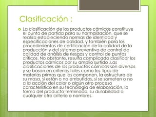 Clasificación :


La clasificación de los productos cárnicos constituye
el punto de partida para su normalización, que se
realiza estableciendo normas de identidad y
especificaciones de calidad, y también para los
procedimientos de certificación de la calidad de la
producción y del sistema preventivo de control de
calidad de análisis de riesgos y control de puntos
críticos. No obstante, resulta complicado clasificar los
productos cárnicos por su amplio surtido .Las
clasificaciones de los productos cárnicos son diversas
y se basan en criterios tales como los tipos de
materias primas que los componen, la estructura de
su masa, si están o no embutidos, si se someten o no
a la acción del calor o algún otro proceso
característico en su tecnología de elaboración, la
forma del producto terminado, su durabilidad o
cualquier otro criterio o nombres.

 