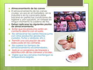 












Almacenamiento de las carnes
El almacenamiento de las carnes
crudas, ya sea en el matadero, en la
industria o en la carnicería debe
hacerse en perfectas condiciones de
higiene y, por supuesto, sin romper en
ningún momento la cadena de frío.
Deben aplicarse las siguientes pautas
de almacenamiento:
Evitar que los productos estén en
contacto directo con el suelo.
No almacenar las carnes frescas junto
con otros productos (productos
curados, frutas y verduras, etc.).
Permitir una circulación de aire
adecuada en las cámaras.
No superar los tiempos de
almacenamiento recomendados.
Aplicar un programa de limpieza y
desinfección de las cámaras y locales.
Vigilar que las cámaras mantengan la
temperatura exigida.

 