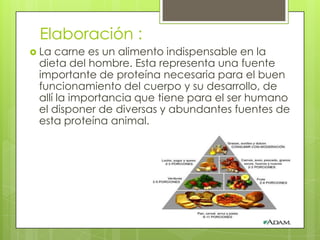 Elaboración :
 La

carne es un alimento indispensable en la
dieta del hombre. Esta representa una fuente
importante de proteína necesaria para el buen
funcionamiento del cuerpo y su desarrollo, de
allí la importancia que tiene para el ser humano
el disponer de diversas y abundantes fuentes de
esta proteína animal.

 
