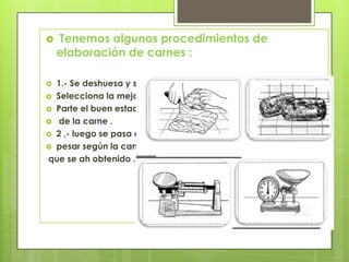 

Tenemos algunos procedimientos de
elaboración de carnes :

1.- Se deshuesa y se
 Selecciona la mejor
 Parte el buen estado
 de la carne .
 2 ,- luego se pasa a
 pesar según la cantidad
que se ah obtenido .


 