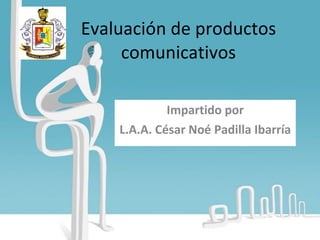 Evaluación de productos comunicativos Impartido por L.A.A. César Noé Padilla Ibarría 