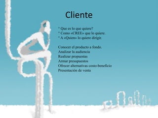 Cliente ° Que es lo que quiere? ° Como «CREE» que lo quiere. ° A «Quien» lo quiere dirigir. Conocer el producto a fondo. Analizar la audiencia Realizar propuestas Armar presupuestos Ofrecer alternativas costo-beneficio Presentación de venta 