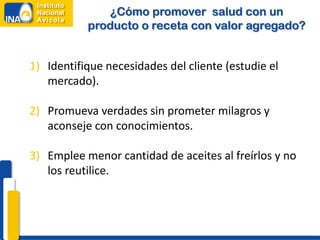 ¿Cómo promover salud con un
producto o receta con valor agregado?
1) Identifique necesidades del cliente (estudie el
mercado).
2) Promueva verdades sin prometer milagros y
aconseje con conocimientos.
3) Emplee menor cantidad de aceites al freírlos y no
los reutilice.
 