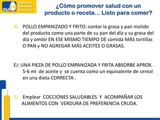 4) POLLO EMPANIZADO Y FRITO: contar la grasa y pan molido
del producto como una parte de su pan del día y su grasa del
día y omitir EN ESE MISMO TIEMPO DE comida MÁS tortillas
O PAN y NO AGREGAR MÁS ACEITES O GRASAS.
EJ: UNA PIEZA DE POLLO EMPANIZADA Y FRITA ABSORBE APROX.
5-6 ml de aceite y se cuenta como un equivalente de cereal
en una dieta CORRECTA .
5) Emplear COCCIONES SALUDABLES Y ACOMPAÑAR LOS
ALIMENTOS CON VERDURA DE PREFERENCIA CRUDA.
¿Cómo promover salud con un
producto o receta... Listo para comer?
 
