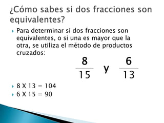 Para determinar si dos fracciones son equivalentes, o si una es mayor que la otra, se utiliza el método de productos cruzados:8 X 13 = 1046 X 15 = 90¿Cómo sabes si dos fracciones son equivalentes?