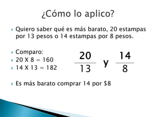 Quiero saber qué es más barato, 20 estampas por 13 pesos o 14 estampas por 8 pesos.Comparo: 20 X 8 = 16014 X 13 = 182Es más barato comprar 14por $8¿Cómo lo aplico?
