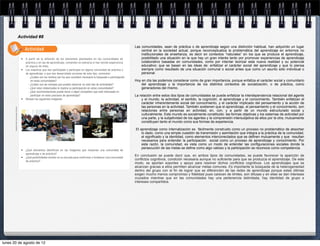 Actividad #8

                                                                                                                                                  Las comunidades, sean de práctica o de aprendizaje según una distinción habitual, han adquirido un lugar
                                                        Actividad                                                                                     central en la sociedad actual, porque reconceptualiza la problemática del aprendizaje en entornos no
                                                                                                                                                      institucionales de enseñanza, es decir en contextos “naturales” en los que se produce el aprendizaje,
                                                        A partir de la reflexión de los elementos planteados en las comunidades de                    posibilitado una situación en la que hay un gran interés tanto por promover experiencias de aprendizaje
                                                        práctica y en las de aprendizaje, comenten en plenaria si han tenido experiencia              colaborativo basadas en comunidades, como por intentar teorizar esta nueva realidad y su potencial
                                                        en alguna de ellas.                                                                           educativo; que se basan en las ideas de: enfatizar el carácter social del aprendizaje y que lo piensa
                                                        Los maestros que han participado o participan en alguna comunidad de práctica o               siempre como resultado de una situación comunal o social antes que como un asunto sólo individual o
                                                        de aprendizaje, o que han desarrollado acciones de este tipo, comenten:                       personal.
                                                          - ¿Cuáles son los motivos por los que consideró necesaria la búsqueda o participación
                                                            en estas comunidades?                                                                 Hoy en día las podemos considerar como de gran importancia, porque enfatiza el carácter social y comunitario
                                                          - ¿Cuáles son las ventajas que pueden observar en este tipo de actividades?                 del aprendizaje y la importancia de los distintos contextos de socialización, o de práctica, como
                                                          - ¿Qué retos intelectuales le implica su participación en estas comunidades?                generadores del mismo.
                                                          - ¿Qué recomendaciones puede hacer a algún compañero que está interesado en
                                                            participar en estos procesos de aprendizaje?                                          La relación entre estos dos tipos de comunidades se puede enfatizar la interdependencia relacional del agente
                                                        Revisen las siguientes imágenes:                                                              y el mundo, la actividad, el sentido, la cognición, el aprendizaje y el conocimiento. También enfatizan el
                                                                                                                                                      carácter inherentemente social del conocimiento, y el carácter implicado del pensamiento y la acción de
                                                                                                                                                      las personas en la actividad. También sostienen que el aprendizaje, el pensamiento y el conocimiento, son
       Fotografías: María Teresa Vázquez Contreras




                                                                                                                                                      relaciones entre personas en actividad, en, con, y a partir de un mundo estructurado social y
                                                                                                                                                      culturalmente. Este mundo es socialmente constituido: las formas objetivas y los sistemas de actividad por
                                                                                                                                                      una parte, y la subjetividad de los agentes y la comprensión intersubjetiva de ellos por la otra, mutuamente
                                                                                                                                                      constituyen tanto el mundo como sus formas de experiencia.

                                                                                                                                                  El aprendizaje como internalización es fácilmente construido como un proceso no problemático de absorber
                                                                                                                                                      lo dado, como una simple cuestión de transmisión y asimilación que integra a la práctica de la comunidad,
                                                                                                                                                      el significado y la identidad, como elementos interconectados que se definen mutuamente y que resultan
                                                                                                                                                      necesarios para entender la participación social como un proceso de aprendizaje y conocimiento. Por
                                                                                                                                                      esta razón, la comunidad, es vista como un modo de entender las configuraciones sociales donde la
                                                                                                                                                      persecución de las metas se define como algo valioso y la participación se reconoce como competencia.
                                                        ¿Qué elementos identifican en las imágenes que muestran una comunidad de
                                                        aprendizaje o de práctica?
                                                                                                                                                  En conclusión se puede decir que, en ambos tipos de comunidades, se puede favorecer la aparición de
                                                        ¿Qué posibilidades existen en su escuela para conformar o fortalecer una comunidad
                                                        de práctica?
                                                                                                                                                  conflictos cognitivos, condición necesaria aunque no suficiente para que se produzca el aprendizaje. De este
                                                                                                                                                  modo, se aportan soportes y apoyo para resolver dichos conflictos cognitivos. Los aprendizajes que se
                                                                                                                                                  alcanzan gracias a ellos permiten alcanzar metas comunes. Es importante la búsqueda de la heterogeneidad
                                                                                                                                                  dentro del grupo con el fin de lograr que se diferencien de las redes de aprendizaje porque estas últimas
                                                                                                                                                  exigen mucho menos compromiso y fidelidad pues carecen de limites, son difusas y en ellas se dan intereses
                                                                                                                                                  cruzados mientras que en las comunidades hay una pertenencia delimitada, hay identidad de grupo e
                                                                                                                                                  intereses compartidos.




lunes 20 de agosto de 12
 