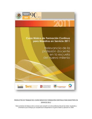 PRODUCTOS DE TRABAJO DEL CURSO BÁSICO DE FORMACIÓN CONTINUA PARA MAESTROS EN
                                SERVICIO 2011i

 Éstos productos de trabajo se dan a conocer para compartir con otros profesores del país las dudas, inquietudes y
     comentarios que el enfoque por competencias ha despertado en el gremio desde su aplicación en 2009.
 