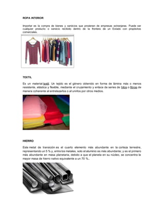 ROPA INTERIOR
Importar es la compra de bienes y servicios que provienen de empresas extranjeras. Puede ser
cualquier producto o servicio recibido dentro de la frontera de un Estado con propósitos
comerciales.
TEXTIL
Es un material textil. Un tejido es el género obtenido en forma de lámina más o menos
resistente, elástica y flexible, mediante el cruzamiento y enlace de series de hilos o fibras de
manera coherente al entrelazarlos o al unirlos por otros medios.
HIERRO
Este metal de transición es el cuarto elemento más abundante en la corteza terrestre,
representando un 5 % y, entre los metales, solo el aluminio es más abundante; y es el primero
más abundante en masa planetaria, debido a que el planeta en su núcleo, se concentra la
mayor masa de hierro nativo equivalente a un 70 %..
 