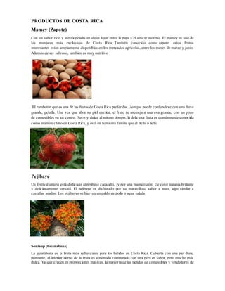 PRODUCTOS DE COSTA RICA
Mamey (Zapote)
Con un sabor rico y aterciopelado en algún lugar entre la papa y el azúcar moreno. El mamey es uno de
los manjares más exclusivos de Costa Rica. También conocido como zapote, estos frutos
interesantes están ampliamente disponibles en los mercados agrícolas, entre los meses de marzo y junio.
Además de ser sabroso, también es muy nutritivo
El rambután que es una de las frutas de Costa Rica preferidas. Aunque puede confundirse con una fresa
grande, peluda. Una vez que abra su piel curtida, el fruto se asemeja a una uva grande, con un pozo
de comestibles en su centro. Seco y dulce al mismo tiempo, la deliciosa fruta es comúnmente conocida
como mamón chino en Costa Rica, y está en la misma familia que el litchi o lichi.
Pejibaye
Un festival entero está dedicado al pejibaye cada año, ¡y por una buena razón! De color naranja brillante
y deliciosamente versátil. El pejibaye es disfrutado por su maravilloso sabor a nuez, algo similar a
castañas asadas. Los pejibayes se hierven en caldo de pollo o agua salada
Soursop (Guanabana)
La guanábana es la fruta más refrescante para los batidos en Costa Rica. Cubierta con una piel dura,
punzante, el interior tierno de la fruta es a menudo comparado con una pera en sabor, pero mucho más
dulce. Ya que crecen en proporciones masivas, la mayoría de las tiendas de comestibles y vendedores de
 
