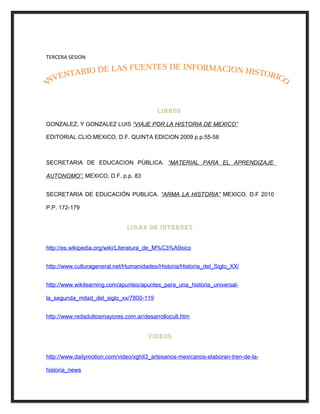 TERCERA SESION
LIBROS
GONZALEZ, Y GONZALEZ LUIS “VIAJE POR LA HISTORIA DE MEXICO”
EDITORIAL CLIO.MEXICO, D.F. QUINTA EDICION 2009 p.p.55-58
SECRETARIA DE EDUCACION PÚBLICA. “MATERIAL PARA EL APRENDIZAJE
AUTONOMO”. MEXICO, D.F. p.p. 83
SECRETARIA DE EDUCACIÓN PUBLICA. “ARMA LA HISTORIA” MEXICO, D.F 2010
P.P. 172-179
LIGAS DE INTERNET
http://es.wikipedia.org/wiki/Literatura_de_M%C3%A9xico
http://www.culturageneral.net/Humanidades/Historia/Historia_del_Siglo_XX/
http://www.wikilearning.com/apuntes/apuntes_para_una_historia_universal-
la_segunda_mitad_del_siglo_xx/7800-119
http://www.redadultosmayores.com.ar/desarrollocult.htm
VIDEOS
http://www.dailymotion.com/video/xghil3_artesanos-mexicanos-elaboran-tren-de-la-
historia_news
 