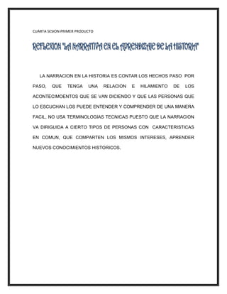 CUARTA SESION PRIMER PRODUCTO
LA NARRACION EN LA HISTORIA ES CONTAR LOS HECHOS PASO POR
PASO, QUE TENGA UNA RELACION E HILAMIENTO DE LOS
ACONTECIMOENTOS QUE SE VAN DICIENDO Y QUE LAS PERSONAS QUE
LO ESCUCHAN LOS PUEDE ENTENDER Y COMPRENDER DE UNA MANERA
FACIL, NO USA TERMINOLOGIAS TECNICAS PUESTO QUE LA NARRACION
VA DIRIGUIDA A CIERTO TIPOS DE PERSONAS CON CARACTERISTICAS
EN COMUN, QUE COMPARTEN LOS MISMOS INTERESES, APRENDER
NUEVOS CONOCIMIENTOS HISTORICOS.
 