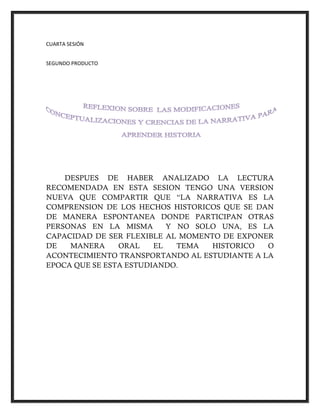 CUARTA SESIÓN
SEGUNDO PRODUCTO
DESPUES DE HABER ANALIZADO LA LECTURA
RECOMENDADA EN ESTA SESION TENGO UNA VERSION
NUEVA QUE COMPARTIR QUE “LA NARRATIVA ES LA
COMPRENSION DE LOS HECHOS HISTORICOS QUE SE DAN
DE MANERA ESPONTANEA DONDE PARTICIPAN OTRAS
PERSONAS EN LA MISMA Y NO SOLO UNA, ES LA
CAPACIDAD DE SER FLEXIBLE AL MOMENTO DE EXPONER
DE MANERA ORAL EL TEMA HISTORICO O
ACONTECIMIENTO TRANSPORTANDO AL ESTUDIANTE A LA
EPOCA QUE SE ESTA ESTUDIANDO.
 