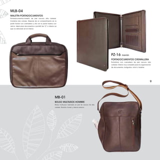 MLB-04
MALETÍN-PORTADOCUMENTOS
Portadocumentos-maletín de piel vacuno alta calidad.
Combina dos colores. Dispone de un compartimento en la
parte frontal con cremallera y otro en la parte trasera con
velcro. Ideal para documentos o portátil de 13” o inferior ya
que va reforzado en el interior.




                                                                                                                 PZ-16         marrón

                                                                                                                 PORTADOCUMENTOS CREMALLERA
                                                                                                                 Portafolios con cremallera de piel vacuno alta
                                                                                                                 calidad. Interior muy completo para la organización
                                                                                                                 de documentos, bolígrafos, móvil y tarjetas.




                                                                                                                                                                  9




                                                           MB-01
                                                           BOLSO MULTIUSOS HOMBRE
                                                           Bolso multiusos realizado en piel de vacuno de alta
                                                           calidad. Bolsillo frontal y lateral exterior.
 