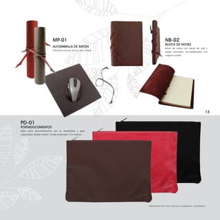 MP-01                                                    NB-02
                                                                                        BLOCK DE NOTAS
                               ALFOMBRILLA DE RATÓN                                     Bolck de notas con tapas de piel y
                               Alfombrilla de piel vacuno alta calidad.
                                                                                        papel reciclado, encuadernada con
                                                                                        original cordón.




                                                                                                                             13

PD-01
PORTADOCUMENTOS
Ideal para documentación, por su flexibilidad y gran
capacidad. Bolsillo interior. Funda ordenador 13”o inferior.




                                                                          Fabricamos en otros colores y acabados, consúltenos.
 