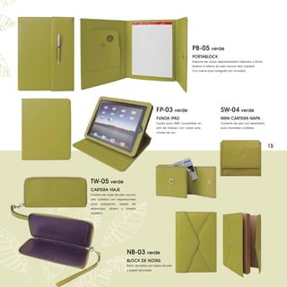 PB-05 verde
                                                                          PORTABLOCK
                                                                          Dispone de varios departamentos interiores y block.
                                                                          Exterior e interior en piel vacuno alta calidad.
                                                                          Con cierre para bolígrafo (no incluido).




                                                FP-03 verde                                    SW-04 verde
                                                FUNDA iPAD                                     MINI CARTERA NAPA
                                                Funda para iPAD convertible en                 Carterita de piel con apartados
                                                atril de trabajo con varias posi-              para monedas y billetes.
                                                ciones de uso.




                                                                                                                                 15




TW-05 verde
CARTERA VIAJE
Cartera de viaje de piel vacuno
alta calidad con separaciones
para    pasaporte,    tarjeta   de
embarque,    dinero    y   amplio
tarjetero.




                           NB-03 verde
                           BLOCK DE NOTAS
                           Bolck de notas con tapas de piel
                           y papel reciclado.
 