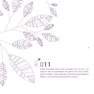 1




011
kalidad, kreatividad, karisma, kolor, se escriben con K, en 2011, una
colección llena de posibilidades. Piel genuina de vacuno, búfalo,
serraje, acabados y colores especiales. Colecciones personalizables y
flexibles, y nuevos artículos para sorprender en este año.
 