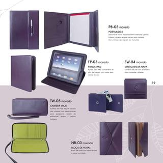PB-05 morado
                                                                           PORTABLOCK
                                                                           Dispone de varios departamentos interiores y block.
                                                                           Exterior e interior en piel vacuno alta calidad.
                                                                           Con cierre para bolígrafo (no incluido).




                                                 FP-03 morado                                   SW-04 morado
                                                 FUNDA iPAD                                     MINI CARTERA NAPA
                                                 Funda para iPAD convertible en                 Carterita de piel con apartados
                                                 atril de trabajo con varias posi-              para monedas y billetes.
                                                 ciones de uso.




                                                                                                                                  19




TW-05 morado
CARTERA VIAJE
Cartera de viaje de piel vacuno
alta calidad con separaciones
para    pasaporte,    tarjeta   de
embarque,    dinero    y   amplio
tarjetero.




                            NB-03 morado
                            BLOCK DE NOTAS
                            Bolck de notas con tapas de piel
                            y papel reciclado.
 