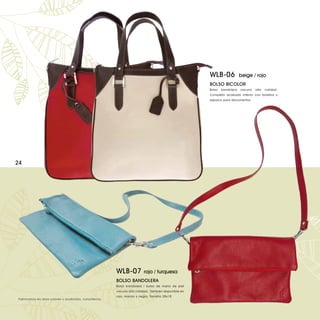 WLB-06              beige / rojo
                                                                                                    BOLSO BICOLOR
                                                                                                    Bolso   bandolera   vacuno   alta   calidad.
                                                                                                    Completo acabado interior con bolsillos y
                                                                                                    espacio para documentos.




24




                                                       WLB-07           rojo / turquesa
                                                       BOLSO BANDOLERA
                                                       Bolso bandolera / bolso de mano de piel
                                                       vacuno alta calidad. También disponible en
                                                       rojo, marrón y negro. Tamaño 28x18.
Fabricamos en otros colores y acabados, consúltenos.
 