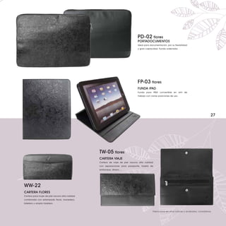 PD-02 flores
                                                                                PORTADOCUMENTOS
                                                                                Ideal para documentación, por su flexibilidad
                                                                                y gran capacidad. Funda ordenador .




                                                                                FP-03 flores
                                                                                FUNDA iPAD
                                                                                Funda para iPAD convertible en atril de
                                                                                trabajo con varias posiciones de uso.




                                                                                                                                                27




                                                 TW-05 flores
                                                 CARTERA VIAJE
                                                 Cartera de viaje de piel vacuno alta calidad
                                                 con separaciones para pasaporte, tarjeta de
                                                 embarque, dinero....




WW-22
CARTERA FLORES
Cartera para mujer de piel vacuno alta calidad
combinada con estampado floral, monedero,
billetero y amplio tarjetero.


                                                                                             Fabricamos en otros colores y acabados, consúltenos.
 