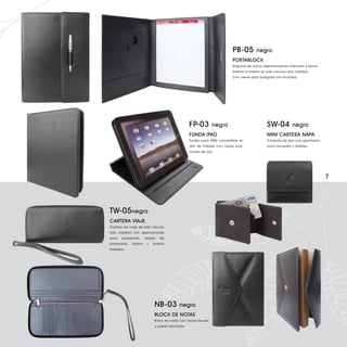 PB-05          negro
                                                                           PORTABLOCK
                                                                           Dispone de varios departamentos interiores y block.
                                                                           Exterior e interior en piel vacuno alta calidad.
                                                                           Con cierre para bolígrafo (no incluido).




                                                 FP-03         negro                            SW-04           negro
                                                 FUNDA iPAD                                     MINI CARTERA NAPA
                                                 Funda para iPAD convertible en                 Carterita de piel con apartados
                                                 atril de trabajo con varias posi-              para monedas y billetes.
                                                 ciones de uso.




                                                                                                                                  7




TW-05 negro
CARTERA VIAJE
Cartera de viaje de piel vacuno
alta calidad con separaciones
para    pasaporte,    tarjeta   de
embarque,    dinero    y   amplio
tarjetero.




                            NB-03         negro
                            BLOCK DE NOTAS
                            Bolck de notas con tapas de piel
                            y papel reciclado.
 