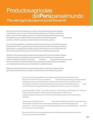 Productosagrícolas
         delPerúparaelmundo
Peruvianagriculturalproductsfortheworld

ElPerúproducefrutasyhortalizasquecumplenconlasmásaltasexigenciasdecalidaden
cuantoasabor,color,aromayconsistencia.Nuestraofertaincluyemangos,uvasdemesa,
paltas,cítricos,bananoorgánicoyaceitunas.Entrelashortalizasdestacanlosespárragos
verdesyblancos,procesadosbajoestrictosestándaresdecalidad,aligualque           alcachofasen
conserva, pimientos,páprikay unagranvariedad demenestras y granos.

Porsuubicacióngeográfica,nuestropaíspuedeofrecerproductosencontraestaciónydurante
todoelaño.Asimismo,susparticularescondicionesclimáticas,determinadasporlaCordillera
delosAndes,susmúltiplespisosecológicosylascorrientesoceánicas,permitenlaobtención
decosechasquesedistinguenporsus extraordinariascualidadesorganolépticas.

Otrarazón,nomenosimportante,eselcompromisodelosproductoresconlacalidad,reflejado
enlaaplicacióndetecnologíadepuntaparaotorgarlealconsumidorlasmayoresgarantías,
implementandobuenasprácticasagrícolas        ysistemas      deaseguramientodelainocuidad
alimentaria.Ellohaceposiblequenuestraofertaexportablecumplalosrequerimientosdelas
autoridadessanitariasy losconsumidoresdelosprincipalesmercados.

Eligiendofrutasyhortalizasperuanaspodráasegurarelsuministrooportunodeproductos
agrícolasconcaracterísticas competitivas.¡Estácordialmenteinvitadoacomprobarlo!



                      Peruproducesfruitsandvegetablesthatmeetthehighestqualityrequirementsoftheinternational
                      freshproducemarkets:Flavor,color,consistency        andaroma.Ourexportscatalogueincludesmangoes,
                      tablegrapes,avocado,avarietyofcitrusfruits,organicbananaandblackolives,amongothers.Among
                      thevegetables,thestand-outsarewhiteandgreenasparagus,processedunderhighstandards,as            wellas
                      conservedartichoke,redpepperandpaprika,andalargevariety ofbeans, peas,onionsand grains.


                      Dueto itsgeographic location, ourcountry canproduce incounter-season andthroughout the entireyear.
                      Likewise,itsparticularclimaticconditions,determinedbythepresenceoftheAndes,its
                      multipleecosystemsandtheoceancurrents,allowtheobtainingofcropsofextraordinaryorganoleptic
                      properties.


                      Anotherreason,notleastimportant,is             thecommitmentofthePeruvianproducerstoquality,whichis
                      reflectedintheiruseofstate-of-the-arttechnologyandintheimplementationofbothgoodpractice          and
                      foodsecurity   systems.Asaresult,ourexportscomplywiththestandardsrequiredbythesanitary    authorities
                      and consumers in themainmarkets.


                      ByselectingthePeruvianfruitsandvegetablesyouwillsecureatimelysupplyofcompetitiveagricultural
                      products.Youarekindlyinvitedtotasteit!
                                                                                                                              5 |5
 