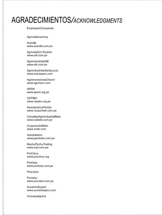 AGRADECIMIENTOS/ACKNOWLEDGMENTS
    Empresas/Companies


    AgrícolaHuarmey

    Acaville
    www.acaville.com.pe

    AgrícolaDon Ricardo
    www.adr.com.pe

    AgroindustriasAIB
    www.aib.com.pe

    AgroindustriasSantaLucía
    www.aslusaperu.com

    AgroinversionesChavín
    www.agchavín.com

    APEM
    www.apem.org.pe

    CEPIBO
    www.cepibo.org.pe

    AsociaciónLaFlorida
    www.coopchebi.com.pe

    ComplejoAgroindustrialBeta
    www.caibeta.com.pe

    CorporaciónMiski
    www.miski.com

    GandulesInc.
    www.gandules.com.pe

    MachuPicchuTrading
    www.mpt.com.pe

    ProCitrus
    www.procitrus.org

    ProHass
    www.prohass.com.pe

    ProLimón

    Pronatur
    www.pronatur.com.pe

    SunshineExport
    www.sunshineperu.com

    VínculosAgrícol
 