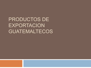 PRODUCTOS DE
EXPORTACION
GUATEMALTECOS
 