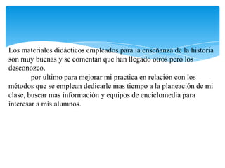 Los materiales didácticos empleados para la enseñanza de la historia son muy buenas y se comentan que han llegado otros pero los desconozco.	por ultimo para mejorar mi practica en relación con los métodos que se emplean dedicarle mas tiempo a la planeación de mi clase, buscar mas información y equipos de enciclomedia para interesar a mis alumnos.