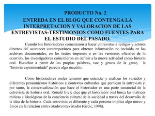 PRODUCTO No. 2ENTREDA EN EL BLOG QUE CONTENGA LA INTERPRETACION Y VALORACION DE LAS ENTREVISTAS-TESTIMONIOS COMO FUENTES PARA EL ESTUDIO DEL PASADO.	Cuando los historiadores comenzaron a hacer entrevistas a testigos y actores directos del acontecer contemporáneo para obtener información no incluida en los archivos documentales, en los textos impresos o en las versiones oficiales de lo ocurrido, los investigadores coincidieron en definir a la nueva actividad como historia oral. Escuchar a partir de las propias palabras, voz y gestos de la gente,  la"historia experimentada" parecía algo inaudito.	Como historiadores orales tenemos que entender y analizar los variados y diferentes pensamientos históricos y contextos culturales que permean la entrevista y, por tanto, la contextualización que hace el historiador es una parte sustancial de la entrevista de historia oral. Ronald Grele dice que el historiador oral busca las matrices míticas e ideológicas de la conciencia cultural de la sociedad a través del desarrollo de la idea de la historia. Cada entrevista es diferente y cada persona implica algo nuevo y único en la relación entrevistado/entrevistador (Grele, 1998).