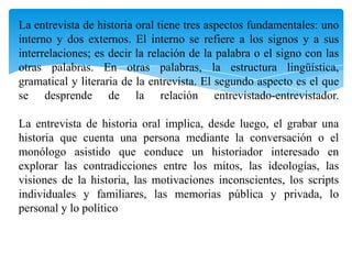La entrevista de historia oral tiene tres aspectos fundamentales: uno interno y dos externos. El interno se refiere a los signos y a sus interrelaciones; es decir la relación de la palabra o el signo con las otras palabras. En otras palabras, la estructura lingüística, gramatical y literaria de la entrevista. El segundo aspecto es el que se desprende de la relación entrevistado-entrevistador.La entrevista de historia oral implica, desde luego, el grabar una historia que cuenta una persona mediante la conversación o el monólogo asistido que conduce un historiador interesado en explorar las contradicciones entre los mitos, las ideologías, las visiones de la historia, las motivaciones inconscientes, los scripts individuales y familiares, las memorias pública y privada, lo personal y lo político