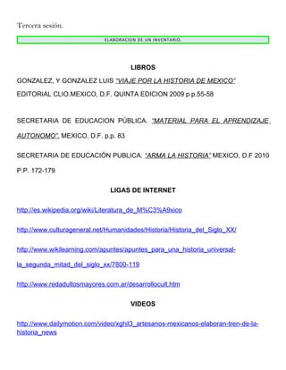 Tercera sesión.
                             ELABORACION DE UN INVENTARIO.




                                      LIBROS

GONZALEZ, Y GONZALEZ LUIS “VIAJE POR LA HISTORIA DE MEXICO”

EDITORIAL CLIO.MEXICO, D.F. QUINTA EDICION 2009 p.p.55-58



SECRETARIA DE EDUCACION PÚBLICA. “MATERIAL PARA EL APRENDIZAJE

AUTONOMO”. MEXICO, D.F. p.p. 83


SECRETARIA DE EDUCACIÓN PUBLICA. “ARMA LA HISTORIA” MEXICO, D.F 2010

P.P. 172-179


                               LIGAS DE INTERNET


http://es.wikipedia.org/wiki/Literatura_de_M%C3%A9xico


http://www.culturageneral.net/Humanidades/Historia/Historia_del_Siglo_XX/


http://www.wikilearning.com/apuntes/apuntes_para_una_historia_universal-

la_segunda_mitad_del_siglo_xx/7800-119


http://www.redadultosmayores.com.ar/desarrollocult.htm


                                      VIDEOS


http://www.dailymotion.com/video/xghil3_artesanos-mexicanos-elaboran-tren-de-la-
historia_news
 