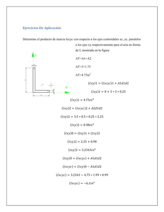 Ejercicios De Aplicación
Determine el producto de inercia Ixcyc con respecto a los ejes centroidales xc, yc, paralelos
a los ejes xy respectivamente para el aria en forma
de L mostrada en la figura
AT=A1+A2
AT=3+1.75
AT=4.75in2
( ) ( )
( )
( )
( ) ( )
( )
( )
( ) ( ) ( )
( )
( )
( ) ( )
( ) ( )
( )
( )
 