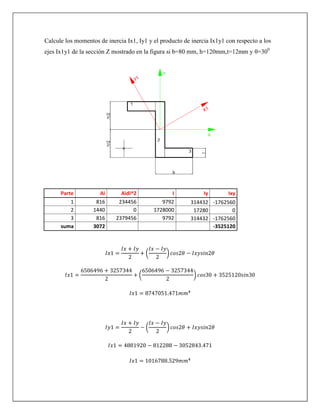Calcule los momentos de inercia Ix1, Iy1 y el producto de inercia Ix1y1 con respecto a los
ejes Ix1y1 de la sección Z mostrado en la figura si b=80 mm, h=120mm,t=12mm y θ=300
Parte Ai Aidi^2 I Iy Ixy
1 816 234456 9792 314432 -1762560
2 1440 0 1728000 17280 0
3 816 2379456 9792 314432 -1762560
suma 3072 -3525120
( )
( )
( )
 