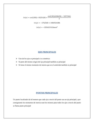 ( )( )
( )( )
EJES PRINCIPALES
 Uno de los ejes es principal si es simétrico
 Si parte del mismo origen del eje principal también es principal
 Sí tiene el mismo momento de inercia que en el centroide también es principal
PUNTOS PRINCIPALES
Un punto localizado de tal manera que cada eje a través del punto sea un eje principal y por
consiguiente los momentos de inercia sean los mismos para todos los ejes a través del punto
se llama punto principal
 