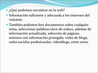 ¿Qué podemos encontrar en la web? Información suficiente y adecuada a los intereses del visitante. También podemos leer documentos sobre cualquier tema, seleccionar palabras clave de enlace, además de información actualizada, selección de páginas, sesiones con información protegida, redes de blogs, redes sociales profesionales, videoblogs, entre otros. 