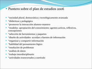 Puntero sobre el plan de estudios 2006 *sociedad plural, democrática y tecnológicamente avanzada *didácticas y pedagógica *promover la interacción alumno-maestro *modelos- apropiación del conocimiento: agentes activos, reflexivos, concepciones *selección de herramientas y paquetes *diseño de actividades- accedan a fuentes de información *organizar y compartir información *habilidad del pensamiento lógico *resolución de problemas *análisis de datos *trabajo interdisciplinario *actividades transversales a currículo 