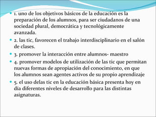 1. uno de los objetivos básicos de la educación es la preparación de los alumnos, para ser ciudadanos de una sociedad plural, democrática y tecnológicamente avanzada. 2. las tic, favorecen el trabajo interdisciplinario en el salón de clases. 3. promover la interacción entre alumnos- maestro 4. promover modelos de utilización de las tic que permitan nuevas formas de apropiación del conocimiento, en que los alumnos sean agentes activos de su propio aprendizaje 5. el uso delas tic en la educación básica presenta hoy en día diferentes niveles de desarrollo para las distintas asignaturas. 
