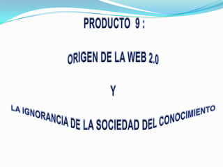  PRODUCTO  9 : ORIGEN DE LA WEB 2.0 Y LA IGNORANCIA DE LA SOCIEDAD DEL CONOCIMIENTO 
