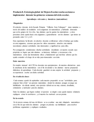 Producto 8. Estrategia global de Mejora Escolarconlas accionesa
implementar durante las primeras semanas delciclo escolar.
Aprendizajes relevantes y duraderos (matemáticas)
Diagnóstico
El colectivo docente de la Escuela Primaria ‘’Gilberto Soto Velázquez’’ turno matutino a
través del análisis de resultados en la asignatura de matemáticas y habiendo detectado
que en los grupos de 1ro a 6to, hay alumnos que les gustan las matemáticas y otros
presentan cierta apatía hacia esta asignatura y generalmente son los alumnos que tienen un
promedio entre 5, 6 y 6.9.
Esta experiencia ha llevado al colectivo docente a reflexionar sobre el trabajo que realiza
en esta asignatura, creemos que para los niños encuentren atractiva esta materia
necesitamos planear actividades más interesantes y significativas para ellos.
Por consiguiente consideramos diseñar actividades desafiantes en nuestra escuela cuyo
propósito es: lograr que más alumnos se interesen, disfruten y reconozcan a las
matemáticas como una herramienta eficaz y fundamental que moviliza saberes que los
ayuda a atender a lo largo de su vida para transcender con éxito.
Entre maestros
En reunión mensual del CTE los docentes nos apropiaremos de nuestras alternativas para
la enseñanza de las matemáticas con el fin de atender a los alumnos nuevas propuestas
didácticas de aprendizaje. Cada docente guardará en una carpeta la actividad propuesta y
su experiencia escrita con dicha actividad.
En el salón de clases
Cada semana a partir de septiembre cada maestro propondrá en sus ‘’actividades para
empezar bien el día’’ un ejercicio matemático donde los alumnos pongan en juego sus
habilidades de cálculo mental, este ejercicio deberá ser no muy extenso, desafiante,
estimulante y motivador para los alumnos.
Entre los alumnos que logren realizar el ejercicio se elegirá a uno quede manera voluntaria
expliquen cómo lo resolvieron y el maestro los motivará con un premio.
En la escuela
En la tercera semana del mes de febrero se va a realizar una mini olimpiada matemáticas
con el fin de que todos los alumnos pongan en práctica sus habilidades para resolver
problemas argumenten y expliquen resultados.
 