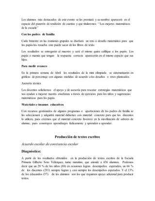 Los alumnos más destacados de este evento se les premiará y su nombre aparecerá en el
espacio del pizarrón de rendición de cuentas y que titularemos ‘’Los mejores matemáticos
de la escuela’’
Con los padres de familia
Cada bimestre en las reuniones grupales se diseñará un reto o desafío matemático para que
los papás los resuelva este puede sacar de los libros de texto.
Los resultados se entregarán al maestro y será el mismo quien califique a los papás. Los
papás o mamás que tengan la respuesta correcta aparecerán en el mismo espacio que sus
hijos.
Para medir avances
En la primera semana de Abril los resultados de la mini olimpiada se sistematizarán en
gráficas de porcentaje con algunas medidas de acuerdo a los desafíos o retos planteados.
Asesoría técnica
Los docentes solicitamos el apoyo y de asesoría para rescatar estrategias matemáticas que
nos ayudan a mejorar nuestra enseñanza a través de ejercicios para los niños y sugerencias
matemáticas para los papás.
Materiales e insumos educativos
Con recursos gestionados de algunos programas o aportaciones de los padres de familia se
les seleccionará y adquirirá material didáctico con material concreto para que los discentes
lo utilicen, pues creemos que el material concreto favorece en la movilización de saberes de
alumno, pues construyen aprendizajes lúdicamente y aprenden a aprender.
Producción de textos escritos
Acuerdo escolar de convivencia escolar
Diagnóstico:
A partir de los resultados obtenidos en la producción de textos escritos de la Escuela
Primaria Gilberto Soto Velázquez, turno matutino, que atiende a 436 alumnos. Podemos
decir que un 20 % de los niños (88) en ocasiones logran desempeños esperados, un 66 %
de los discentes (291) siempre logran y casi siempre los desempeños esperados. Y el 13%
de los educandos (57) de los alumnos son los que requieren apoyo adicional para producir
textos.
 
