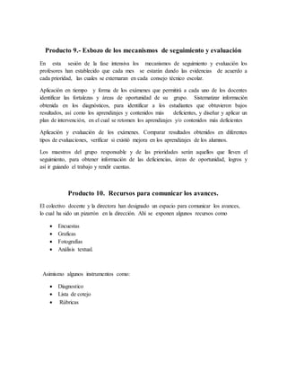Producto 9.- Esbozo de los mecanismos de seguimiento y evaluación
En esta sesión de la fase intensiva los mecanismos de seguimiento y evaluación los
profesores han establecido que cada mes se estarán dando las evidencias de acuerdo a
cada prioridad, las cuales se externaran en cada consejo técnico escolar.
Aplicación en tiempo y forma de los exámenes que permitirá a cada uno de los docentes
identificar las fortalezas y áreas de oportunidad de su grupo. Sistematizar información
obtenida en los diagnósticos, para identificar a los estudiantes que obtuvieron bajos
resultados, así como los aprendizajes y contenidos más deficientes, y diseñar y aplicar un
plan de intervención, en el cual se retomen los aprendizajes y/o contenidos más deficientes
Aplicación y evaluación de los exámenes. Comparar resultados obtenidos en diferentes
tipos de evaluaciones, verificar si existió mejora en los aprendizajes de los alumnos.
Los maestros del grupo responsable y de las prioridades serán aquellos que lleven el
seguimiento, para obtener información de las deficiencias, áreas de oportunidad, logros y
así ir guiando el trabajo y rendir cuentas.
Producto 10. Recursos para comunicar los avances.
El colectivo docente y la directora han designado un espacio para comunicar los avances,
lo cual ha sido un pizarrón en la dirección. Ahí se exponen algunos recursos como
 Encuestas
 Graficas
 Fotografías
 Análisis textual.
Asimismo algunos instrumentos como:
 Diagnostico
 Lista de cotejo
 Rúbricas
 